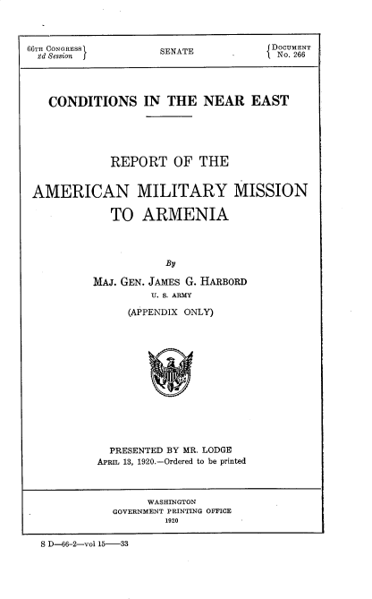 handle is hein.prescomm/cnsitenrea0001 and id is 1 raw text is: 66TH CONGRESS         SENATE             DO CUMNT
CONDITIONS IN THE NEAR EAST
REPORT OF THE
AMERICAN MILITARY MISSION
TO ARMENIA
By
MAJ. GEN. JAMEs G. HARBORD
U. S. ARMY
(APPENDIX ONLY)
PRESENTED BY MR. LODGE
APRIL 13, 1920.-Ordered to be printed
WASHINGTON
GOVERNMENT PRINTING OFFICE
1920
S D-66-2-vol 15-33


