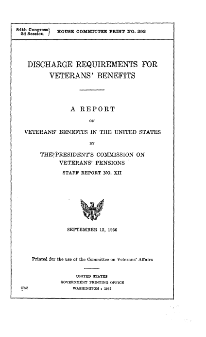 handle is hein.prescomm/disrqvetb0001 and id is 1 raw text is: 




84th Congresa}  HOUSE COMMITTEE PRINT NO. 292


  DISCHARGE REQUIREMENTS FOR

         VETERANS' BENEFITS





               A REPORT

                     ON

 VETERANS' BENEFITS IN THE UNITED STATES

                     BY

      THE-'PRESIDENT'S COMMISSION ON
            VETERANS' PENSIONS

            STAFF REPORT NO. XII










              SEPTEMBER 12, 1956





   Printed for the use of the Committee on Veterans' Affairs


                 UNITED STATES
            GOVERNMINT PRINTING OFFICE
77556           WASHINGTON : 1956


