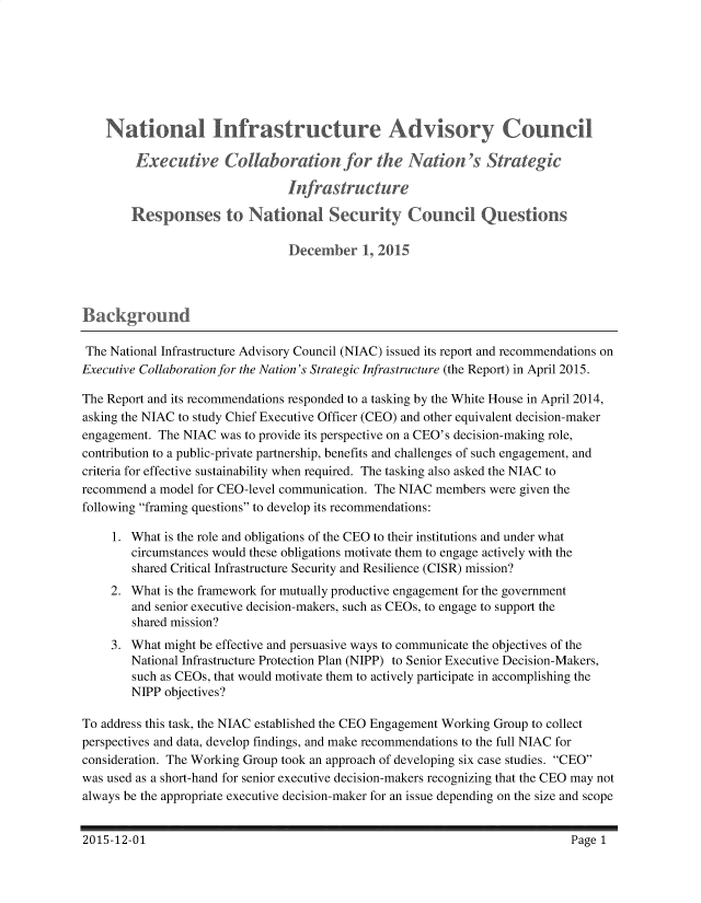 handle is hein.prescomm/eccnnts0001 and id is 1 raw text is: 







    National Infrastructre Advisory Council

        Executive ollaboratio            for the Natin 's Strategic
                                In(frasti ucure

        Responses to National Security (ouncil Questions

                                December I 201C






 The National Infrastructure Advisory Council (NIAC) issued its report and recommendations on
Executive Collaboration for the Nation's Strategic Infrastructure (the Report) in April 2015.

The Report and its recommendations responded to a tasking by the White House in April 2014,
asking the NIAC to study Chief Executive Officer (CEO) and other equivalent decision-maker
engagement. The NIAC was to provide its perspective on a CEO's decision-making role,
contribution to a public-private partnership, benefits and challenges of such engagement, and
criteria for effective sustainability when required. The tasking also asked the NIAC to
recommend a model for CEO-level communication. The NIAC members were given the
following framing questions to develop its recommendations:

     1. What is the role and obligations of the CEO to their institutions and under what
        circumstances would these obligations motivate them to engage actively with the
        shared Critical Infrastructure Security and Resilience (CISR) mission?
     2. What is the framework for mutually productive engagement for the government
        and senior executive decision-makers, such as CEOs, to engage to support the
        shared mission?
     3. What might be effective and persuasive ways to communicate the objectives of the
        National Infrastructure Protection Plan (NIPP) to Senior Executive Decision-Makers,
        such as CEOs, that would motivate them to actively participate in accomplishing the
        NIPP objectives?

To address this task, the NIAC established the CEO Engagement Working Group to collect
perspectives and data, develop findings, and make recommendations to the full NIAC for
consideration. The Working Group took an approach of developing six case studies. CEO
was used as a short-hand for senior executive decision-makers recognizing that the CEO may not
always be the appropriate executive decision-maker for an issue depending on the size and scope


2015-12-01


Page 1


