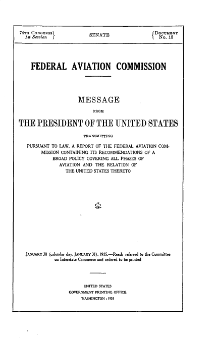 handle is hein.prescomm/flavtncsn0001 and id is 1 raw text is: 74Ta CONGRESS)           SENATE                 fDOCUMENT
1st Session            S   A                    No. 15
FEDERAL AVIATION COMMISSION
MESSAGE
FROM
THE PRESIDENT OF THE UNITED STATES
TRANSMITTING
PURSUANT TO LAW, A REPORT OF THE FEDERAL AVIATION COM-
MISSION CONTAINING ITS RECOMMENDATIONS OF A
BROAD POLICY COVERING ALL PHASES OF
AVIATION AND THE RELATION OF
THE UNITED STATES THERETO
JANUARY 30 (calendar day, JANUARY 31). 1935.-Read; referred to the Committee
on Interstate Commerce and ordered to be printed
UNITED STATES
GOVERNMENT PRINTING OFFICE
WASHINGTON : 1935


