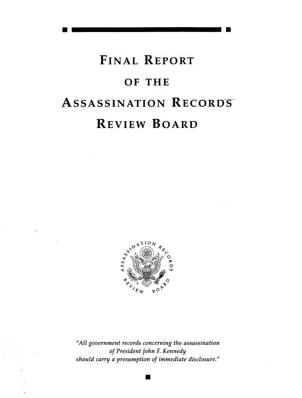 handle is hein.prescomm/frassarrb0001 and id is 1 raw text is: 







         FINAL REPORT


              OF THE


ASSASSINATION RECORDS


        REVIEW BOARD


NV
   0


All government records concerning the assassination
       of President John F. Kennedy
should carry a presumption of immediate disclosure.


