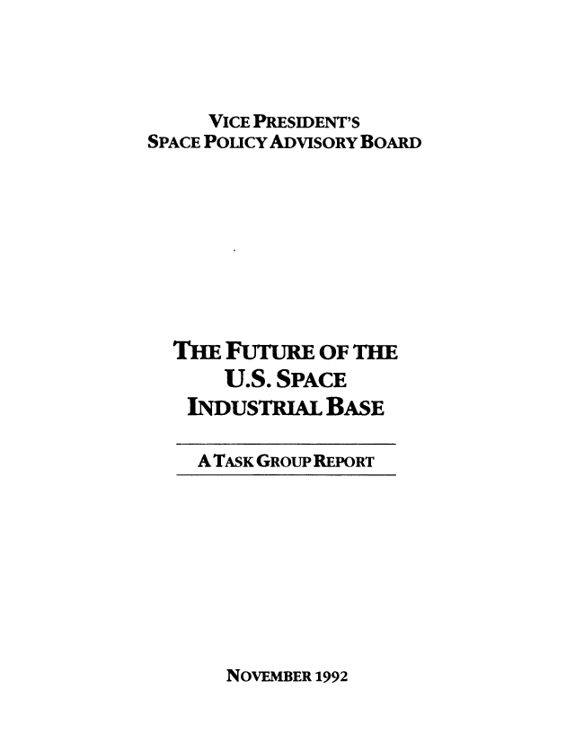handle is hein.prescomm/fuspindb0001 and id is 1 raw text is: 




     VICE PRESIDENT'S
SPACE PoucY ADVISORY BoARD









  THE FUTURE OF THE
      U.S. SPACE
   INDusTRIAL BASE


A TASK GROUP REPORT


NOVEMBER 1992


