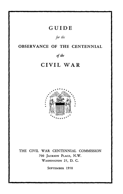 handle is hein.prescomm/goccw0001 and id is 1 raw text is: GUIDE
for the
OBSERVANCE OF THE CENTENNIAL
of the
CIVIL WAR
THE CIVIL WAR CENTENNIAL COMMISSION
700 JACKSON PLACE, N.W.
WASHINGTON 25, D. C.

SEPTEMBER 1958


