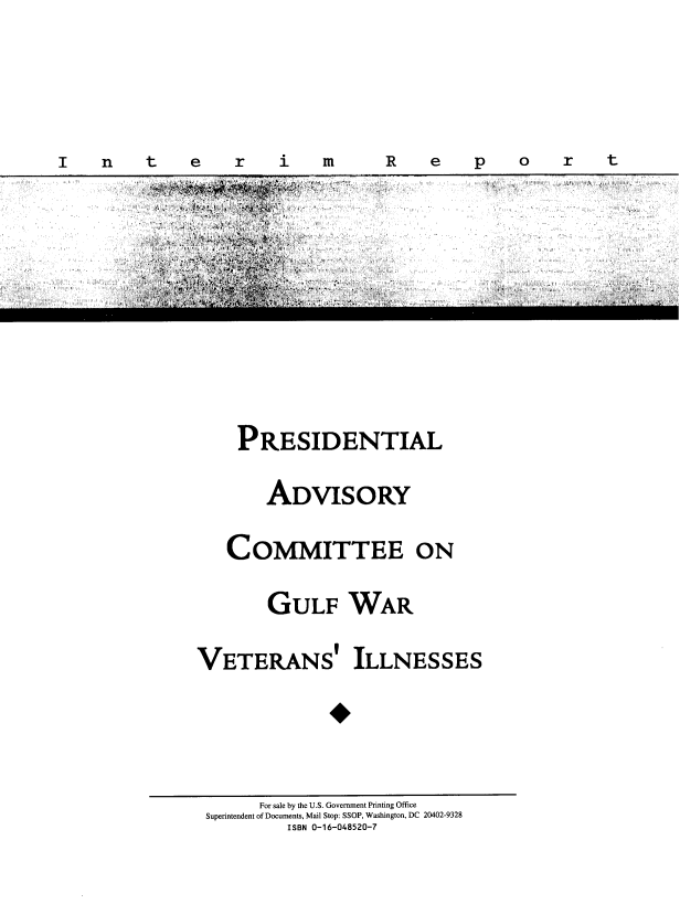 handle is hein.prescomm/gulwvtikir0001 and id is 1 raw text is: 


I    n    t    e    r    i    m


PRESIDENTIAL
    ADVISORY
COMMITTEE ON
     GULF WAR


VETERANS'


ILLNESSES


      For sale by the U.S. Government Printing Office
Superintendent of Documents, Mail Stop: SSOP, Washington, DC 20402-9328
         ISBN 0-16-048520-7


