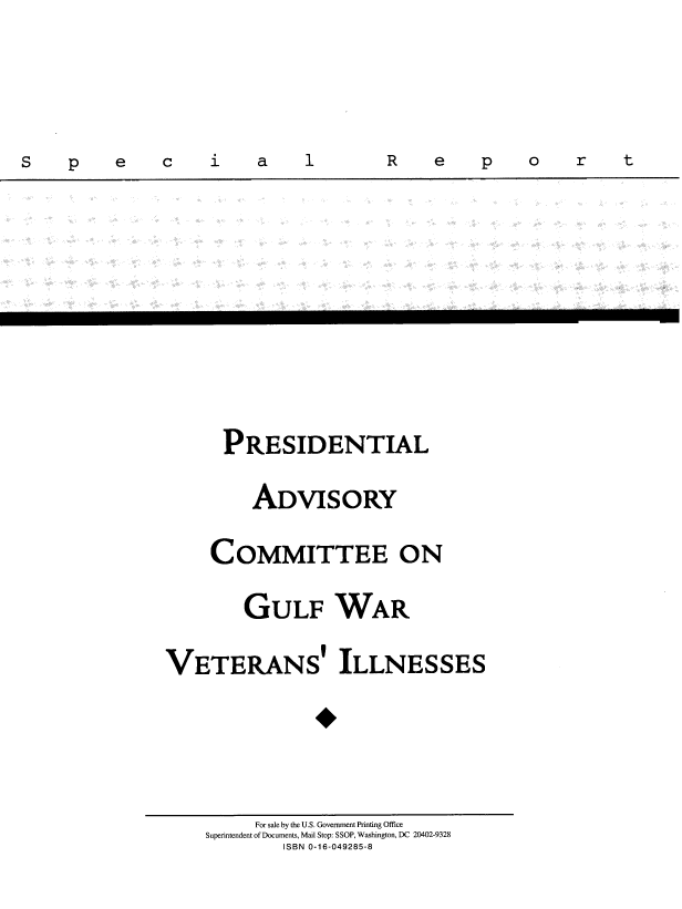 handle is hein.prescomm/gulwvtiksr0001 and id is 1 raw text is: 


S    p    e    a     i    a    1        R    e    p    a    r    t


      PRESIDENTIAL
         ADVISORY
     COMMITTEE ON
         GULF WAR
VETERANS' ILLNESSES



          For sale by the U.S. Government Printing Office
    Superintendent of Documents, Mail Stop: SSOP, Washington, DC 20402-9328
             ISBN 0-16-049285-8


