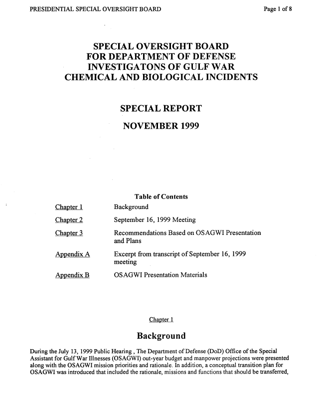 handle is hein.prescomm/guwchbisr0001 and id is 1 raw text is: PRESIDENTIAL SPECIAL OVERSIGHT BOARD


        SPECIAL OVERSIGHT BOARD
      FOR DEPARTMENT OF DEFENSE
      INVESTIGATONS OF GULF WAR
CHEMICAL AND BIOLOGICAL INCIDENTS



               SPECIAL REPORT

               NOVEMBER 1999








                   Table of Contents


Chapter 1

Chapter 2

Chapter 3


Appendix A


Appendix B


Background

September 16, 1999 Meeting

Recommendations Based on OSAGWI Presentation
and Plans

Excerpt from transcript of September 16, 1999
meeting

OSAGWI Presentation Materials





          Chapter 1

      Background


During the July 13, 1999 Public Hearing, The Department of Defense (DoD) Office of the Special
Assistant for Gulf War Illnesses (OSAGWI) out-year budget and manpower projections were presented
along with the OSAGWI mission priorities and rationale. In addition, a conceptual transition plan for
OSAGWI was introduced that included the rationale, missions and functions that should be transferred,


Page I of 8


