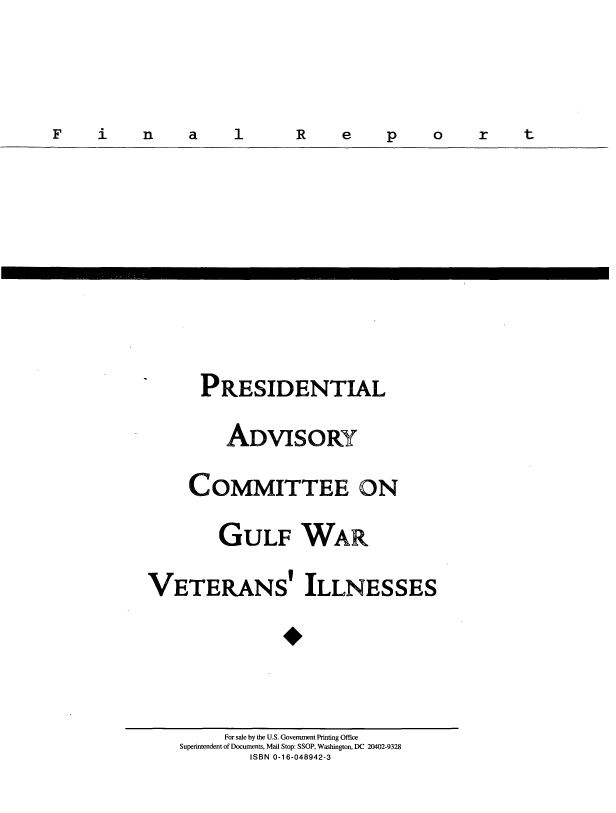 handle is hein.prescomm/gwvillfr0001 and id is 1 raw text is: F    i   n    a   1      R   e    p   o    r   t

PRESIDENTIAL
ADVISORY
COMMITTEE ON
GULF WAR
VETERANS' ILLNESSES

For sale by the U.S. Government Printing Office
Superintendent of Documents, Mail Stop: SSOP, Washington, DC 20402-9328
ISBN 0-16-048942-3

N

Fn a l 1

ort

Rep


