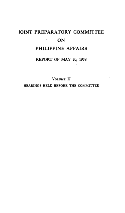 handle is hein.prescomm/jpcpa0002 and id is 1 raw text is: 




JOINT PREPARATORY   COMMITTEE
              ON
      PHILIPPINE  AFFAIRS

      REPORT OF MAY 20, 1938


            VOLUME II
  HEARINGS HELD BEFORE THE COMMITTEE


