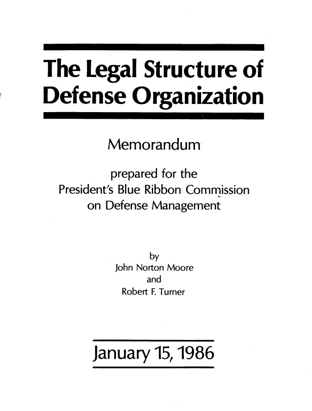 handle is hein.prescomm/lestrudorg0001 and id is 1 raw text is: 



The Legal Structure of

Defense Organization


         Memorandum

         prepared for the
  President's Blue Ribbon Commission
      on Defense Management


              by
          John Norton Moore
              and
           Robert F. Turner


January 15,1986



