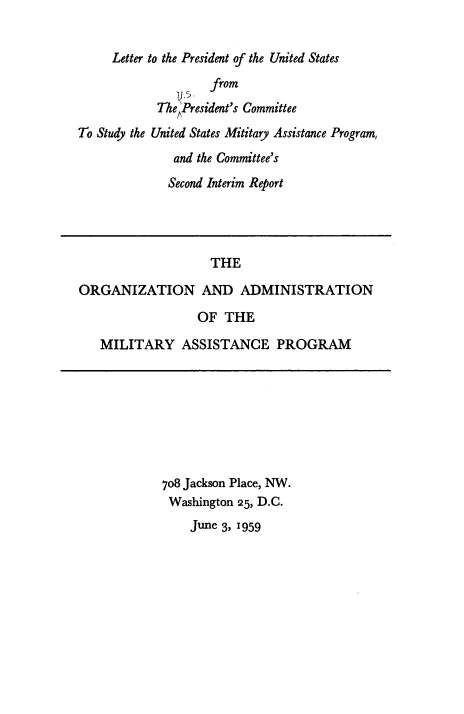 handle is hein.prescomm/lpuspcs0001 and id is 1 raw text is: Letter to the President of the United States
Te 5   from
ThePresident's Committee
To Study the United States Mititary Assistance Program,
and the Committee's
Second Interim Report

THE
ORGANIZATION AND ADMINISTRATION
OF THE
MILITARY ASSISTANCE PROGRAM

708 Jackson Place, NW.
Washington 25, D.C.
June 3, 1959


