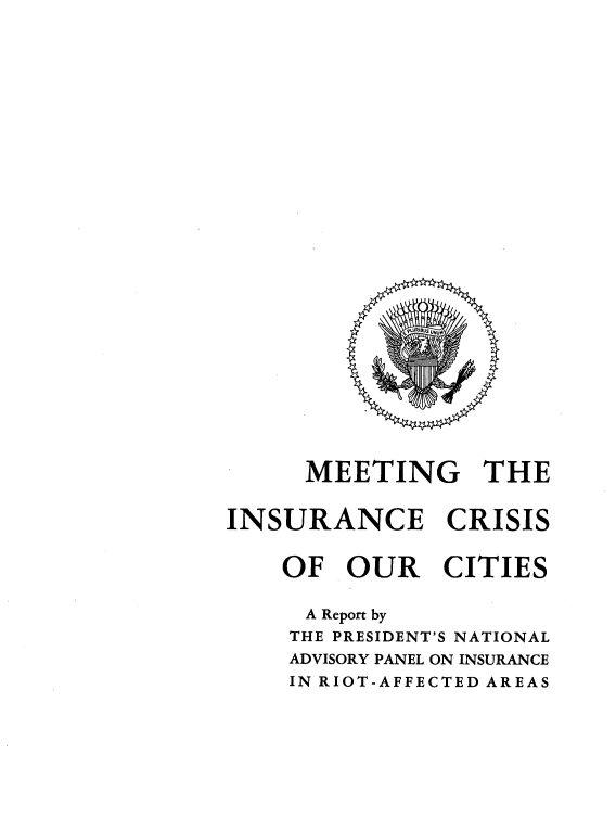 handle is hein.prescomm/meinsucrt0001 and id is 1 raw text is: 




























     MEETING THE


INSURANCE CRISIS


    OF OUR CITIES

    A Report by
    THE PRESIDENT'S NATIONAL
    ADVISORY PANEL ON INSURANCE
    IN RIOT-AFFECTED AREAS


