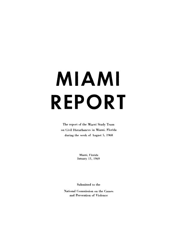 handle is hein.prescomm/miamire0001 and id is 1 raw text is: 























  MIAMI






REPORT




     The report of the Miami Study Team
     on Civil Disturbances in Miani. Florida
     during the week of August 5, 1968





            Miami, Florida
            January 15, 1969







            Submitted to the

      National Commission on the Causes
        and Prevention of Violence


