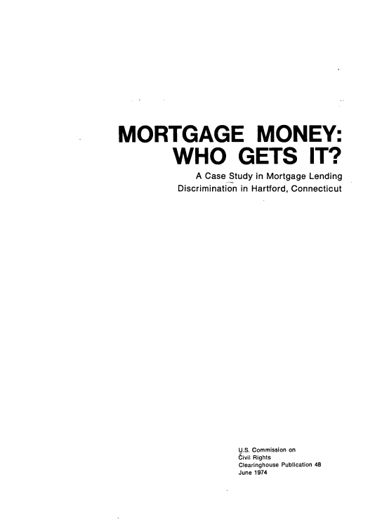 handle is hein.prescomm/mormcsd0001 and id is 1 raw text is: 












MORTGAGE MONEY:

          WHO GETS IT?
              A Case Study in Mortgage Lending
           Discrimination in Hartford, Connecticut


























                      U.S. Commission on
                      6ivil Rights
                      Clearinghouse Publication 48
                      June 1974


