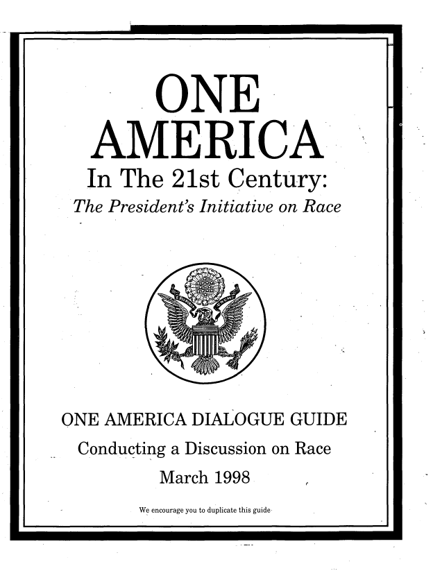 handle is hein.prescomm/oamdiagu0001 and id is 1 raw text is: 
I                          L


         ONE

   AMERICA
   In The  21st Century:
 The President's Initiative on Race










ONE AMERICA  DIALOGUE  GUIDE
  Conducting a Discussion on Race
          March 1998


We encourage you to duplicate this guide


I                                   i



