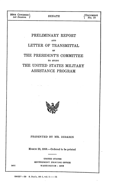 handle is hein.prescomm/pmyrptadlr0001 and id is 1 raw text is: 86TH CONGRESS    SENATE          fDOCUMENT
.1st Session    SEAT J            No. 18
PRELIMINARY REPORT
AND
LETTER OF TRANSMITTAL
OF
THE PRESIDENT'S COMMITTEE
TO STUDY
THE UNITED STATES MILITARY
ASSISTANCE PROGRAM
PRESENTED BY MR. DIRKSEN

MARCH 23, 1959.-Ordered to be printed
UNITED STATES
GOVERNMENT PRINTING OFFICE
34011                WASHINGTON : 1959

59022*-59    S. Doc's., 86-1, vol. 1- 11


