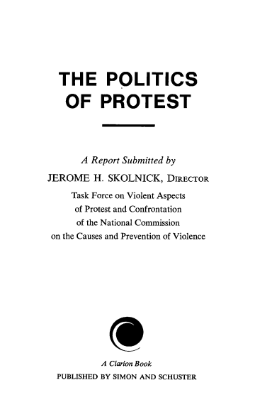 handle is hein.prescomm/polprotst0001 and id is 1 raw text is: 






  THE POLITICS

  OF PROTEST




      A Report Submitted by

JEROME H. SKOLNICK, DIRECTOR
     Task Force on Violent Aspects
     of Protest and Confrontation
     of the National Commission
 on the Causes and Prevention of Violence












          A Clarion Book
  PUBLISHED BY SIMON AND SCHUSTER


