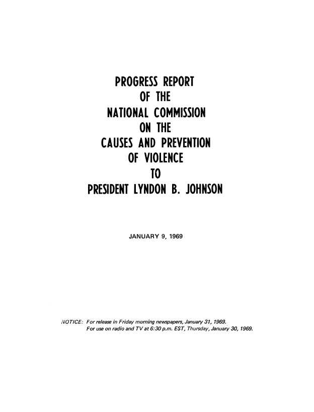 handle is hein.prescomm/prcaprevio0001 and id is 1 raw text is: 



              PROGRESS REPORT
                    OF THE
            NATIONAL COMMISSION
                    ON THE
          CAUSES AND PREVENTION
                 OF VIOLENCE
                       TO
       PRESIDENT LYNDON B. JOHNSON


                 JANUARY 9, 1969




NOTICE: For release in Friday morning newspapers, January 31, 1969.
      For use on radio and TV at 6:30 p.m. EST, Thursday, January 30, 1969.


