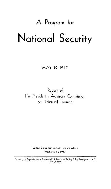 handle is hein.prescomm/pronatsec0001 and id is 1 raw text is: 



A Program for


Nationa


Security


            MAY 29, 1947



               Report of
The President's Advisory Commission
         on Universal Training








     United States Government Printing Office
             Washington : 1947


For sale by the Superintendent of Documents, U.S. Government Printing Office, Washington 25, D. C.
                       Price 75 cents


