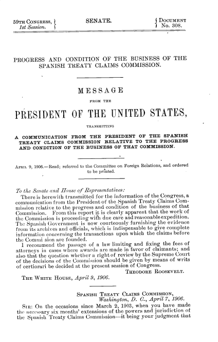 handle is hein.prescomm/psadcnote0001 and id is 1 raw text is: 59TH CONGRESS,            SENATE.                    DOCUMENT
1st Session.  (                                    No. 308.
PROGRESS AND CONDITION OF THE BUSINESS OF THE
SPANISH TREATY CLAIMS COMMISSION.
MESSAGE
FROM THE
PRESIDENT OF THE UNITED STATES,
TRANSMITTING
A COMMUNICATION FROM THE PRESIDENT OF THE SPANISH
TREATY CLAIMS COMMISSION RELATIVE TO THE PROGRESS
AND CONDITION OF THE BUSINESS OF THAT COMMISSION.
APRIL 9, 1906.-Read; referred to the Committee on Foreign Relations, and ordered
to be pri'nted.
To the Senate and -House of Representatives:
There is herewith transmitted for the information of the Congress, a
communication from the President of the Spanish Treaty Claims Com-
mission relative to the progress and condition of the business of that
Commission. From this report it is clearly apparent that the work of
the Commission is proceeding with due care and reasonableexpedition.
The Spanish Government is now courteously furnishing the evidence
from its archives and officials, which is indispensable to give complete
information concerning the transactions upon which the claims before
the Comini sion are founded.
1 recommend the passage of a law limiting and fixing the fees of
attorneys in cases where awards are made in favor of claimants; and
also that the question whether a right of review by the Supreme Court
of the decisions of the Commission should be given by means of writs
of certiorari be decided at the present session of Congress.
THEODORE ROOSEVELT.
THE WHITE HOUSE, April 9, 1906.
SPANISH TREATY CLAIMS COMMISSION,
Washington, D. C., April 7, 1906.
SIR: On the occasions since March 2, 1903, when you have made
the necessary six months' extensions of the powers and jurisdiction of
the Spanish Treaty Claims Commission-it being your judgment that


