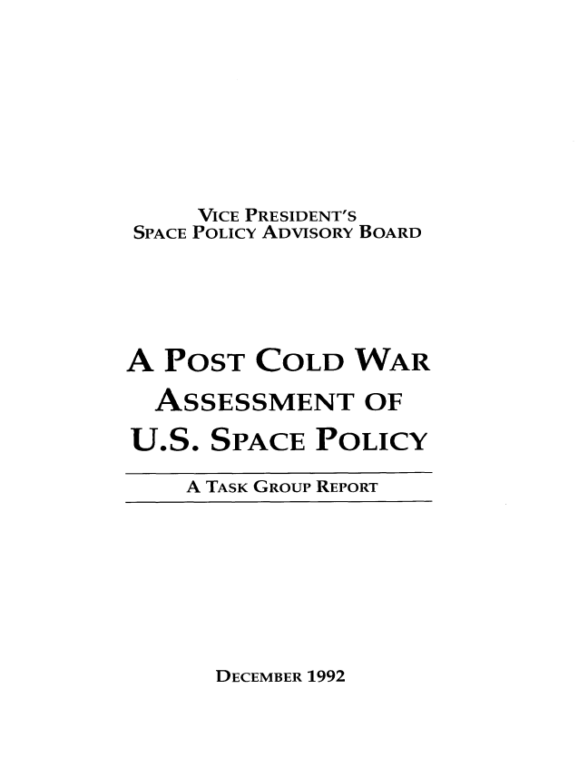 handle is hein.prescomm/ptcdwraussp0001 and id is 1 raw text is: 




     VICE PRESIDENT'S
 SPACE POLICY ADVISORY BOARD



A  POST  COLD   WAR
  ASSESSMENT OF


U.S.


SPACE


POLICY


A TASK GROUP REPORT


DECEMBER 1992


