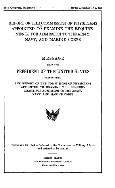 handle is hein.prescomm/rpmfpst0001 and id is 1 raw text is: 
o- -  - .-   House Document No. 452


REPORT   OF THE  COMMISSION   OF  PHYSICIANS

APPOINTED TO EXAMINE THE REQUIRE-

    MENTS  FOR  ADMISSION   TO THE  ARMY,

        NAVY,   AND  MARINE CORPS





                 MESSAGE

                    FROM THE

    PRESIDENT OF THE UNITED STATES

                   TRANSMITTING

   THE REPORT OF THE COMMISSION OF PHYSICIANS
      APPOINTED TO EXAMINE  THE REQUIRE-
        MENTS FOR ADMISSION TO THE ARMY,
            NAVY, AND MARINE CORPS
















  FEBRUARY 29, 1944.-Referred to the Committee on Military Affairs
               and ordered to be printed


     UNITED STATES
GOVERNMENT PRINTING OFFICE
    WASHINGTON : 1944


78th Congress, 2d Session


