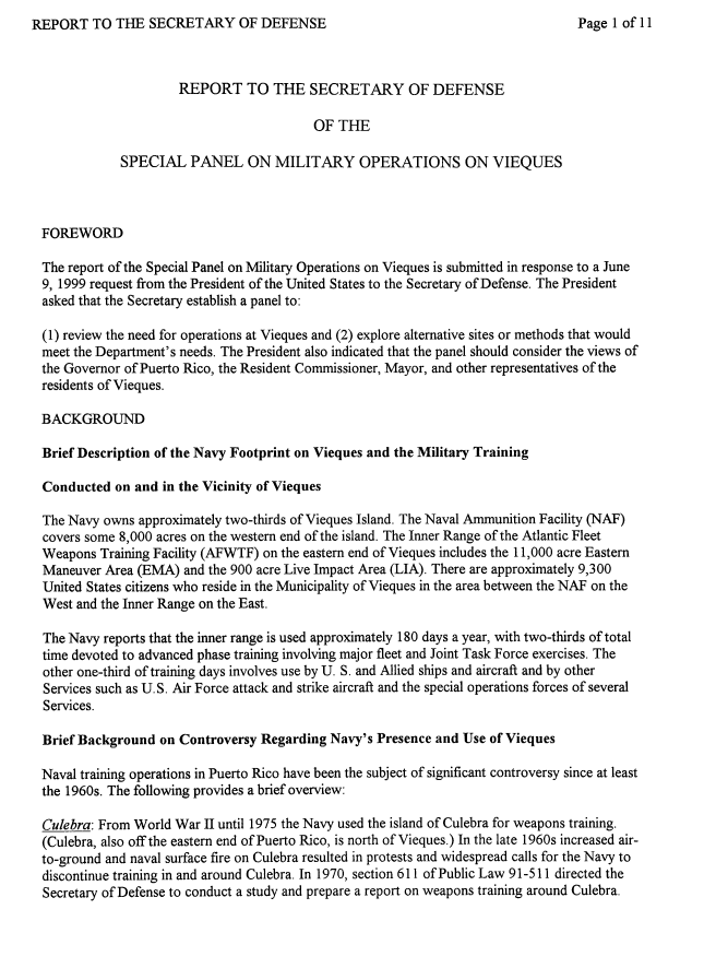 handle is hein.prescomm/rsdmovq0001 and id is 1 raw text is: REPORT TO THE SECRETARY OF DEFENSE


                     REPORT TO THE SECRETARY OF DEFENSE

                                         OF THE

            SPECIAL PANEL ON MILITARY OPERATIONS ON VIEQUES



FOREWORD

The report of the Special Panel on Military Operations on Vieques is submitted in response to a June
9, 1999 request from the President of the United States to the Secretary of Defense. The President
asked that the Secretary establish a panel to:

(1) review the need for operations at Vieques and (2) explore alternative sites or methods that would
meet the Department's needs. The President also indicated that the panel should consider the views of
the Governor of Puerto Rico, the Resident Commissioner, Mayor, and other representatives of the
residents of Vieques.

BACKGROUND

Brief Description of the Navy Footprint on Vieques and the Military Training

Conducted on and in the Vicinity of Vieques

The Navy owns approximately two-thirds of Vieques Island. The Naval Ammunition Facility (NAF)
covers some 8,000 acres on the western end of the island. The Inner Range of the Atlantic Fleet
Weapons Training Facility (AFWTF) on the eastern end of Vieques includes the 11,000 acre Eastern
Maneuver Area (EMA) and the 900 acre Live Impact Area (LIA). There are approximately 9,300
United States citizens who reside in the Municipality of Vieques in the area between the NAF on the
West and the Inner Range on the East.

The Navy reports that the inner range is used approximately 180 days a year, with two-thirds of total
time devoted to advanced phase training involving major fleet and Joint Task Force exercises. The
other one-third of training days involves use by U. S. and Allied ships and aircraft and by other
Services such as U.S. Air Force attack and strike aircraft and the special operations forces of several
Services.

Brief Background on Controversy Regarding Navy's Presence and Use of Vieques

Naval training operations in Puerto Rico have been the subject of significant controversy since at least
the 1960s. The following provides a brief overview:

Culebra: From World War II until 1975 the Navy used the island of Culebra for weapons training.
(Culebra, also off the eastern end of Puerto Rico, is north of Vieques.) In the late 1960s increased air-
to-ground and naval surface fire on Culebra resulted in protests and widespread calls for the Navy to
discontinue training in and around Culebra. In 1970, section 611 of Public Law 91-511 directed the
Secretary of Defense to conduct a study and prepare a report on weapons training around Culebra.


Page I of 11


