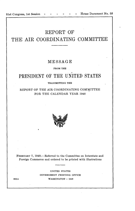 handle is hein.prescomm/rtotearcg0001 and id is 1 raw text is: 81st Congress, 1st Session  -   -   -    -       -   House Document No. 5~

REPORT OF
THE AIR COORDINATING COMMITTEE
MESSAGE
FROM THE
PRESIDENT OF THE UNITED STATES
TRANSMITTING THE
REPORT OF THE AIR COORDINATING COMMITTEE
FOR THE CALENDAR YEAR 1948
FEBRUARY 7, 1949.-Referred to the Committee on Interstate and
Foreign Commerce and ordered to be printed with illustrations

UNITED STATES
GOVERNMENT PRINTING OFFICE
WASHINGTON : 1949

86014

- House Document No. bS

81st Congress, 1st Session    -    -     -    -


