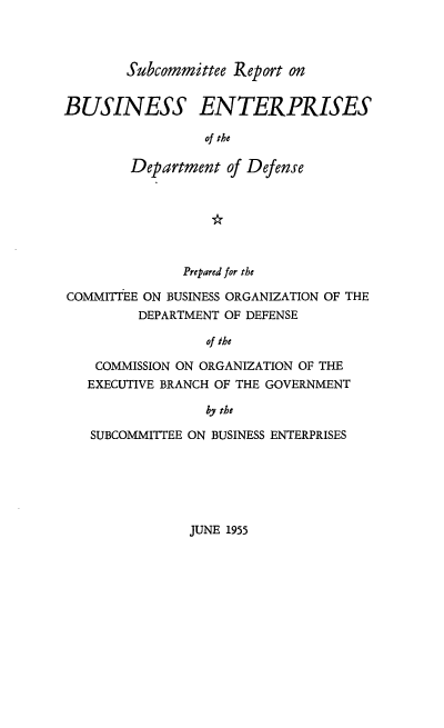 handle is hein.prescomm/srbed0001 and id is 1 raw text is: Subcommittee Report on

BUSINESS ENTERPRISES
of the
Department of Defense

Prepared for the
COMMITTEE ON BUSINESS ORGANIZATION OF THE
DEPARTMENT OF DEFENSE
of ihe
COMMISSION ON ORGANIZATION OF THE
EXECUTIVE BRANCH OF THE GOVERNMENT
by the
SUBCOMMITTEE ON BUSINESS ENTERPRISES

JUNE 1955


