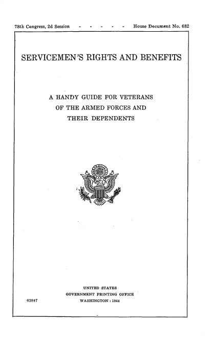 handle is hein.prescomm/srbhg0001 and id is 1 raw text is: 



78th Congress, 2d Session - - - - - House Document No. 682


SERVICEMEN'S RIGHTS AND BENEFITS






        A HANDY  GUIDE  FOR VETERANS

          OF THE ARMED  FORCES  AND

             THEIR  DEPENDENTS






























                 UNITED STATES
             GOVERNMENT PRINTING OFFICE
 63847           WASHINGTON : 1944


