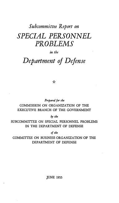handle is hein.prescomm/srspp0001 and id is 1 raw text is: Subcommittee Report on

SPECIAL PERSONNEL
PROBLEMS
in the
Department of Defense

Prepared for the
COMMISSION ON ORGANIZATION OF THE
EXECUTIVE BRANCH OF THE GOVERNMENT
by the
SUBCOMMITTEE ON SPECIAL PERSONNEL PROBLEMS
IN THE DEPARTMENT OF DEFENSE
of the
COMMITTEE ON BUSINESS ORGANIZATION OF THE
DEPARTMENT OF DEFENSE

JUNE 1955


