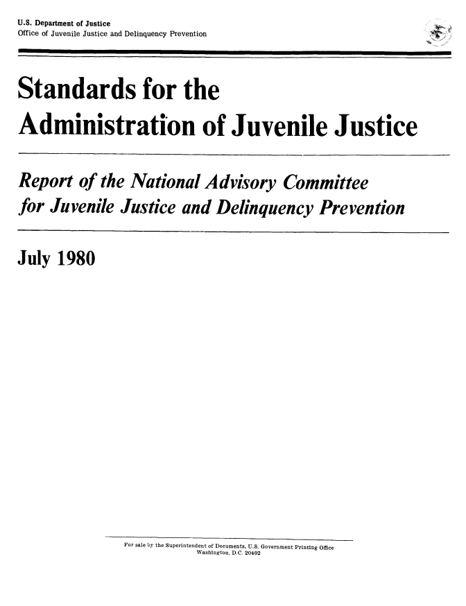 handle is hein.prescomm/stadjuvju0001 and id is 1 raw text is: U.S. Department of Justice
Office of Juvenile Justice and Delinquency Prevention


Standards for the
Administration of Juvenile Justice

Report of the National Advisory Committee
for Juvenile Justice and Delinquency Prevention


July 1980


For sale by the Superintendent of Documents, U.S. Government Printing Office
           Washington, D.C. 20402


