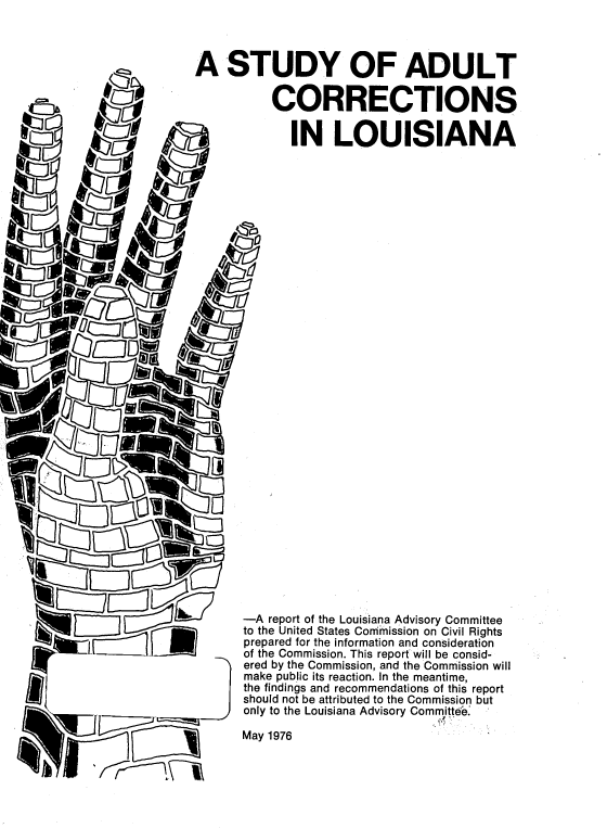 handle is hein.prescomm/staducrla0001 and id is 1 raw text is: 



A STUDY OF ADULT

           CORRECTIONS

             IN LOUISIANA


































       -A report of the Louisiana Advisory Committee
       to the United States Conrnmission on Civil Rights
       prepared for the information and consideration
       of the Commission. This report will be consid-
       ered by the Commission, and the Commission will
       make public its reaction. In the meantime,
       the findings and recommendations of this report
       should not be attributed to the Commission but
       only to the Louisiana Advisory Committee

       May 1976



