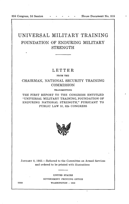 handle is hein.prescomm/unlmytgpn0001 and id is 1 raw text is: 82d Congress, 2d Session                          House Document No. 315

UNIVERSAL MILITARY TRAINING

FOUNDATION

OF ENDURING MILITARY
STRENGTH

LETTER
FROM THE .
CHAIRMAN, NATIONAL SECURITY TRAINING
COMMISSION
TRANSMITTING
THE FIRST REPORT TO THE CONGRESS ENTITLED
UNIVERSAL MILITARY TRAINING, FOUNDATION OF
ENDURING NATIONAL STRENGTH, PURSUANT TO
PUBLIC LAW 51, 82D CONGRESS
JANUARY 8, 1952.-Referred to the Committee on Armed Services
and ordered to be printed with illustrations

UNITED STATES
GOVERNMENT PRINTING OFFICE
WASHINGTON : 1952

93069

82d Congress, 2d Session

House Document No. 315


