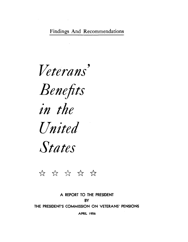 handle is hein.prescomm/vetbnitus0001 and id is 1 raw text is: 

Findings And Recommendations


  Veterans'

  Bene ts

  in   the

  United

  States



        A REPORT TO THE PRESIDENT
                BY
THE PRESIDENT'S COMMISSION ON VETERANS' PENSIONS


APRIL 1956


