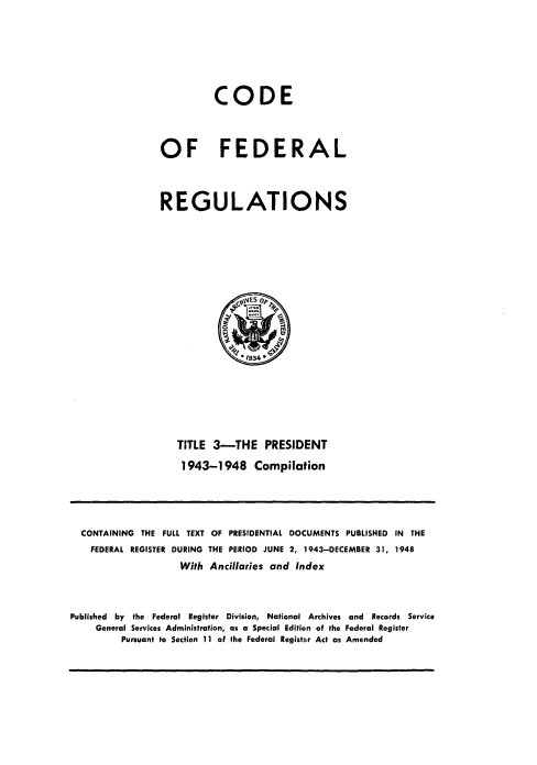 handle is hein.presidents/cfrfoe0001 and id is 1 raw text is: 




          CODE


OF FEDERAL


REGULATIONS


TITLE 3-THE PRESIDENT
1943-1948 Compilation


  CONTAINING THE FULL TEXT OF PRESIDENTIAL DOCUMENTS PUBLISHED IN THE
    FEDERAL REGISTER DURING THE PERIOD JUNE 2, 1943-DECEMBER 31, 1948
                    With Ancillaries and Index


Published by the Federal Register Division, National Archives and Records Service
     General Services Administration, as a Special Edition of the Federal Register
         Pursuant to Section 11 of the Federal Register Act as Amended


