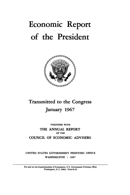 handle is hein.presidents/ecorepres1967 and id is 1 raw text is: Economic Report
of the President

Transmitted to the Congress
January 1967
TOGETHER WITH
THE ANNUAL REPORT
OF THE
COUNCIL OF ECONOMIC ADVISERS
UNITED STATES GOVERNMENT PRINTING OFFICE
WASHINGTON : 1967

For sale by the Superintendent of Documents, U.S. Government Printing Office
Washington, D.C. 20402- Price $1.25


