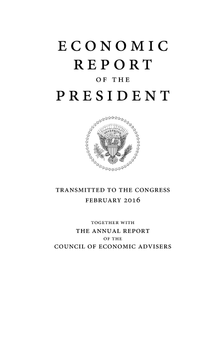 handle is hein.presidents/ecorepres2016 and id is 1 raw text is: 






ECONOMIC


   REPORT

      OF THE


PRESIDENT


TRANSMITTED TO THE CONGRESS
     FEBRUARY 2016


     TOGETHER WITH
   THE ANNUAL REPORT
        OF THE
COUNCIL OF ECONOMIC ADVISERS


