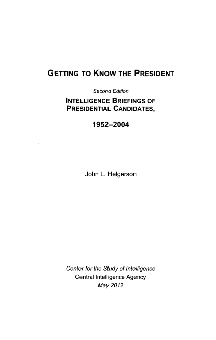 handle is hein.presidents/gttno0001 and id is 1 raw text is: GETTING TO KNOW THE PRESIDENT

Second Edition
INTELLIGENCE BRIEFINGS OF
PRESIDENTIAL CANDIDATES,
1952-2004
John L. Helgerson
Center for the Study of Intelligence
Central Intelligence Agency
May 2012



