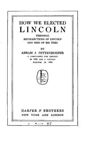 handle is hein.presidents/hweln0001 and id is 1 raw text is: 







HOW WE ELECTED


LINCOLN
        PERSONAL
  RECOLLECTIONS OF LINCOLN
    AND MEN OF HIS TIME

          BY
 ABRAM J. DITTENHOEFER
    A CAMPAIGNER FOR LINCOLN
    IN 1860 AND A LINCOLN
      ELECTOR  IN  1864


HARPER  & BROTHERS
NEW YORK  AND LONDON


Lt        ti A !C -


r


