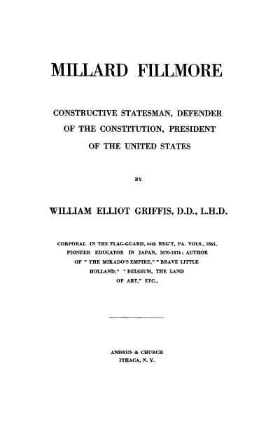 handle is hein.presidents/mfcsdpus0001 and id is 1 raw text is: 











MILLARD FILLMORE






CONSTRUCTIVE STATESMAN, DEFENDER


   OF THE  CONSTITUTION,  PRESIDENT


         OF THE  UNITED  STATES





                   BY





WILLIAM   ELLIOT   GRIFFIS, D.D., L.H.D_




  CORPORAL IN THE FLAG-GUARD, 44th REG'T, PA. VOLS., 1863,.
    PIONEER EDUCATOR IN JAPAN, 1870-1874; AUTHOR
      OF  THE MIKADO'S EMPIRE,  BRAVE LITTLE
         HOLLAND, BELGIUM, THE LAND
               OF ART, ETC.,


ANDRUS & CHURCH
  ITHACA, N. Y.


