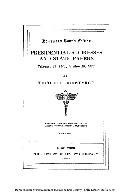 handle is hein.presidents/paspar0001 and id is 1 raw text is: 'I

Wometuarb   ounb (ebition

PRESIDENTIAL ADDRESSES
AND STATE PAPERS
February 19, 1902, to May 13, 1903
BY
THEODORE ROOSEVELT

PUBLISHED WITH THE PERMISSION OF THE
AUTHOR TWROUGW BPHOIAb 4RRANGEMENT
VOLUME I

Reproduction by Permission of Buffalo & Erie County Public Library Buffalo, NY

NEW YORK
THE REVIEW OF REVIEWS COMPANY
MCMX


