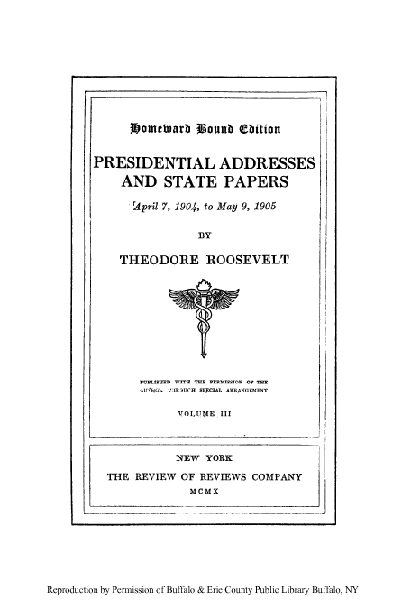 handle is hein.presidents/paspar0003 and id is 1 raw text is: bometuarb Wounb (bition

PRESIDENTIAL ADDRESSES
AND STATE PAPERS
rApril 7, 1904, to May 9, 1905
BY
THEODORE ROOSEVELT

PUBLISHED WITH THE PERMISSION OF THE
_A.U'. G   'IUCH SP9CIAL ARRANGEMENT
VOLUME III

_ I

Reproduction by Permission of Buffalo & Erie County Public Library Buffalo, NY

i                                                                                                                                                                                                                                 I


