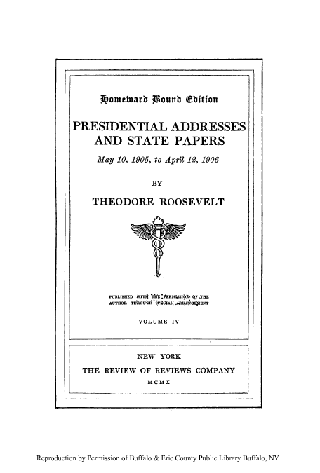 handle is hein.presidents/paspar0004 and id is 1 raw text is: Jbometuarb Wounb bitian

PRESIDENTIAL ADDRESSES
AND STATE PAPERS
May 10, 1905, to April 19, 1906
BY
THEODORE ROOSEVELT

PUBLISHED IT31 :1RBSSI , qF.THE
AUTHOR TshOU44 s71 ,A    k4IGGENT
VOLUME IV

NEW YORK
THE REVIEW OF REVIEWS COMPANY
MCMX

Reproduction by Permission of Buffalo & Erie County Public Library Buffalo, NY


