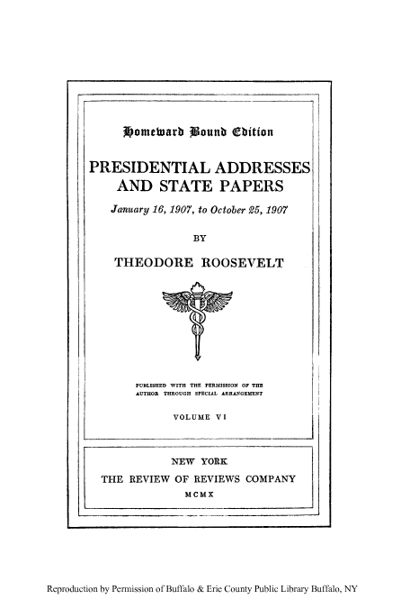 handle is hein.presidents/paspar0006 and id is 1 raw text is: jbometuarb Wount (biton
PRESIDENTIAL ADDRESSES
AND STATE PAPERS
January 16, 1907, to October 25, 1907
BY
THEODORE ROOSEVELT

PUBLISHED WITH THE PERMISSION OF THE
AUTHOR THROUGH SPECIAL ARRANGEMENT
VOLUME VI

Reproduction by Permission of Buffalo & Erie County Public Library Buffalo, NY

NEW YORK
THE REVIEW OF REVIEWS COMPANY
MCMX


