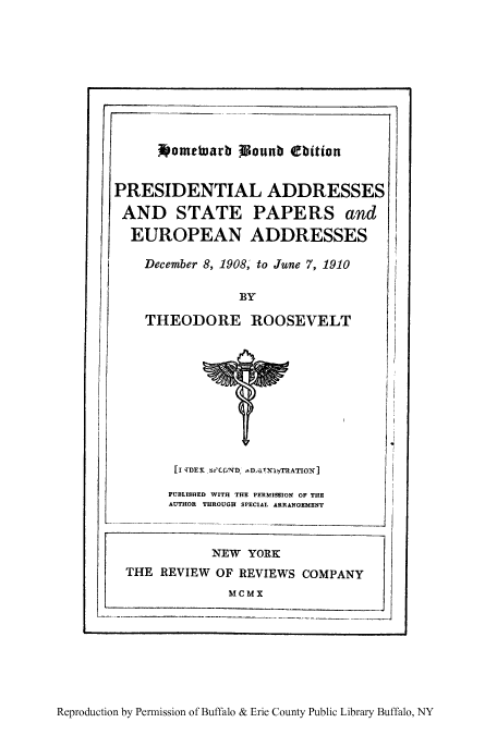 handle is hein.presidents/paspar0008 and id is 1 raw text is: Nometuarb WLounb Cbition
PRESIDENTIAL ADDRESSES
AND STATE PAPERS and
EUROPEAN ADDRESSES
December 8, 1908, to June 7, 1910
BY
THEODORE ROOSEVELT

[I qDE ,S'C0ND, DATN14TRATIOX]
PUBLISHED WITH THE PERMISSION OF THE
AUTHOR THROUGH SPECIAL ARRANGEMENT

NEW YORK
THE REVIEW OF REVIEWS COMPANY
MCMX

Reproduction by Permission of Buffalo & Erie County Public Library Buffalo, NY


