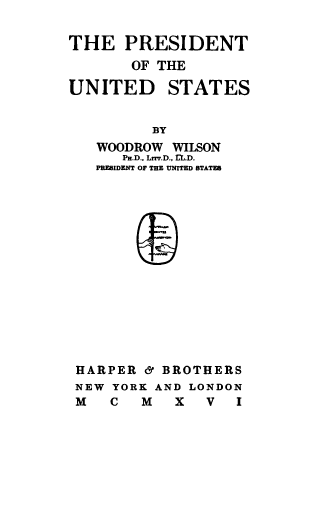 handle is hein.presidents/potusww0001 and id is 1 raw text is: 

THE PRESIDENT
       OF THE
UNITED STATES


         BY
   WOODROW WILSON
      Pr.D.. LrrT.D., L.D.
   PREEIDENT OF THE UNITED STATES















 HARPER & BROTHERS
 NEW YORK AND LONDON
 M   C  M   X  V   I


