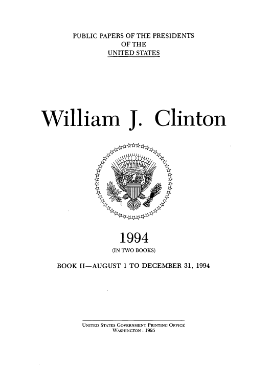 handle is hein.presidents/ppp094002 and id is 1 raw text is: PUBLIC PAPERS OF THE PRESIDENTS
OF THE
UNITED STATES

William J

Clinton

1994
(IN TWO BOOKS)
BOOK 11-AUGUST 1 TO DECEMBER 31, 1994

UNITED STATES GOVERNMENT PRINTING OFFICE
WASHINGTON: 1995


