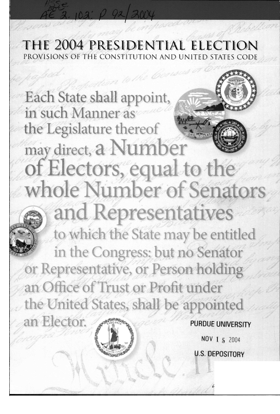 handle is hein.presidents/preselpc0001 and id is 1 raw text is: THE 2004 PRESIDENTIAL ELECTION
PROVISIONS OF THE CONSTITUTION AND UNITED STATES CODE

Each State shail appoin,
i n such Manner as

the Legislature thereof
ma direct, a Numbe,
)f Electors, equal to tofer
#rhir Number of Senators

Representatives
which the State may be entitk
the Congress: but no Senator

r Representative, or Person holding
n Office of Trust or Profit under
te United States, shall be appointed

PURDUE UNIVERSITY
NOV 1 5 2004
U.S. DEPOSITORY

a _

j) 9K11yqj,~y1t

r roy
FAt

a. L35.


