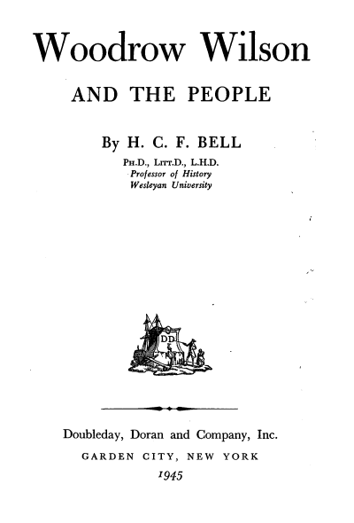 handle is hein.presidents/wwwnadtpe0001 and id is 1 raw text is: 



Woodrow Wilson


     AND   THE PEOPLE



        By H. C. F. BELL
           PH.D., Lrrr.D., L.H.D.
           Professor of History
           Wesleyan University












               D


Doubleday, Doran and Company, Inc.

  GARDEN CITY, NEW YORK

           '945


