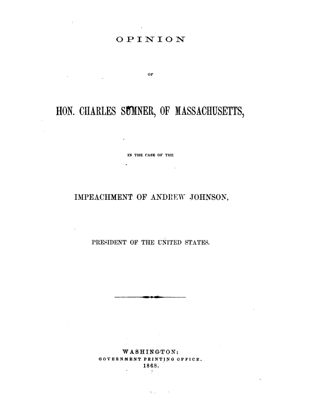 handle is hein.presidentsimp/opchsmn0001 and id is 1 raw text is: 




OPINION


                    or





HON. CHARLES Sf31INER, OF MASSACHUSETTS,





               IN THE CASE OF THE





    IMPEACHMENT OF ANDLIEW JOHNSON,





        PRESIDENT OF TIE UNITED STATES.















              WASHINGTON:
         GOVERNMENT PRINTING OFFICE.
                   1868.


